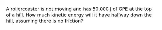 A rollercoaster is not moving and has 50,000 J of GPE at the top of a hill. How much kinetic energy will it have halfway down the hill, assuming there is no friction?