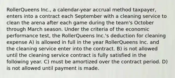 RollerQueens Inc., a calendar-year accrual method taxpayer, enters into a contract each September with a cleaning service to clean the arena after each game during the team's October through March season. Under the criteria of the economic performance test, the RollerQueens Inc.'s deduction for cleaning expense A) is allowed in full in the year RollerQueens Inc. and the cleaning service enter into the contract. B) is not allowed until the cleaning service contract is fully satisfied in the following year. C) must be amortized over the contract period. D) is not allowed until payment is made.