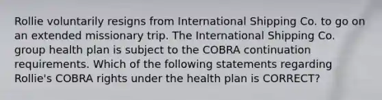 Rollie voluntarily resigns from International Shipping Co. to go on an extended missionary trip. The International Shipping Co. group health plan is subject to the COBRA continuation requirements. Which of the following statements regarding Rollie's COBRA rights under the health plan is CORRECT?