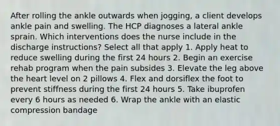 After rolling the ankle outwards when jogging, a client develops ankle pain and swelling. The HCP diagnoses a lateral ankle sprain. Which interventions does the nurse include in the discharge instructions? Select all that apply 1. Apply heat to reduce swelling during the first 24 hours 2. Begin an exercise rehab program when the pain subsides 3. Elevate the leg above the heart level on 2 pillows 4. Flex and dorsiflex the foot to prevent stiffness during the first 24 hours 5. Take ibuprofen every 6 hours as needed 6. Wrap the ankle with an elastic compression bandage