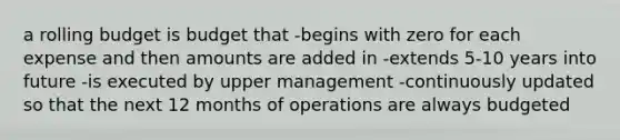 a rolling budget is budget that -begins with zero for each expense and then amounts are added in -extends 5-10 years into future -is executed by upper management -continuously updated so that the next 12 months of operations are always budgeted