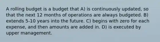 A rolling budget is a budget that A) is continuously​ updated, so that the next 12 months of operations are always budgeted. B) extends 5-10 years into the future. C) begins with zero for each​ expense, and then amounts are added in. D) is executed by upper management.