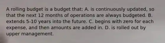 A rolling budget is a budget that: A. is continuously updated, so that the next 12 months of operations are always budgeted. B. extends 5-10 years into the future. C. begins with zero for each expense, and then amounts are added in. D. is rolled out by upper management.