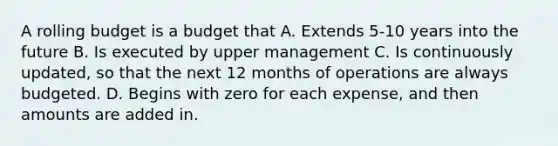 A rolling budget is a budget that A. Extends 5-10 years into the future B. Is executed by upper management C. Is continuously updated, so that the next 12 months of operations are always budgeted. D. Begins with zero for each expense, and then amounts are added in.