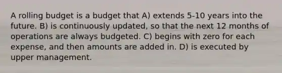 A rolling budget is a budget that A) extends 5-10 years into the future. B) is continuously updated, so that the next 12 months of operations are always budgeted. C) begins with zero for each expense, and then amounts are added in. D) is executed by upper management.