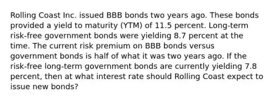 Rolling Coast Inc. issued BBB bonds two years ago. These bonds provided a yield to maturity (YTM) of 11.5 percent. Long-term risk-free government bonds were yielding 8.7 percent at the time. The current risk premium on BBB bonds versus government bonds is half of what it was two years ago. If the risk-free long-term government bonds are currently yielding 7.8 percent, then at what interest rate should Rolling Coast expect to issue new bonds?