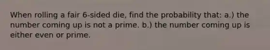 When rolling a fair 6-sided die, find the probability that: a.) the number coming up is not a prime. b.) the number coming up is either even or prime.