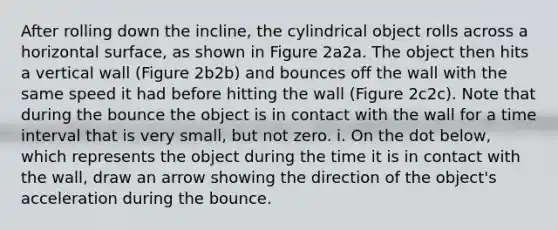 After rolling down the incline, the cylindrical object rolls across a horizontal surface, as shown in Figure 2a2a. The object then hits a vertical wall (Figure 2b2b) and bounces off the wall with the same speed it had before hitting the wall (Figure 2c2c). Note that during the bounce the object is in contact with the wall for a time interval that is very small, but not zero. i. On the dot below, which represents the object during the time it is in contact with the wall, draw an arrow showing the direction of the object's acceleration during the bounce.