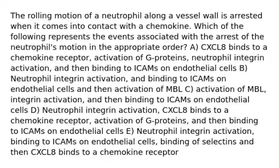 The rolling motion of a neutrophil along a vessel wall is arrested when it comes into contact with a chemokine. Which of the following represents the events associated with the arrest of the neutrophil's motion in the appropriate order? A) CXCL8 binds to a chemokine receptor, activation of G-proteins, neutrophil integrin activation, and then binding to ICAMs on endothelial cells B) Neutrophil integrin activation, and binding to ICAMs on endothelial cells and then activation of MBL C) activation of MBL, integrin activation, and then binding to ICAMs on endothelial cells D) Neutrophil integrin activation, CXCL8 binds to a chemokine receptor, activation of G-proteins, and then binding to ICAMs on endothelial cells E) Neutrophil integrin activation, binding to ICAMs on endothelial cells, binding of selectins and then CXCL8 binds to a chemokine receptor