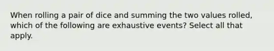 When rolling a pair of dice and summing the two values rolled, which of the following are exhaustive events? Select all that apply.