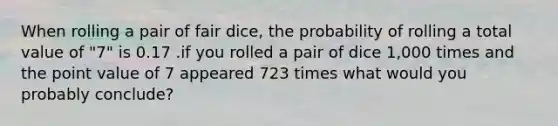 When rolling a pair of fair dice, the probability of rolling a total value of "7" is 0.17 .if you rolled a pair of dice 1,000 times and the point value of 7 appeared 723 times what would you probably conclude?