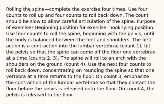 Rolling the spine—complete the exercise four times. Use four counts to roll up and four counts to roll back down. The count should be slow to allow careful articulation of the spine. Purpose of exercise? Beginning position for exercise: hook-lying position. Use four counts to roll the spine, beginning with the pelvis, until the body is balanced between the feet and shoulders. The first action is a contraction into the lumbar vertebrae (count 1); tilt the pelvis so that the spine can come off the floor one vertebrae at a time (counts 2, 3). The spine will roll to an arch with the shoulders on the ground (count 4). Use the next four counts to roll back down, concentrating on rounding the spine so that one vertebra at a time returns to the floor. On count 3, emphasize the contraction of the lumbar vertebrae so that they contact the floor before the pelvis is released onto the floor. On count 4, the pelvis is released to the floor.