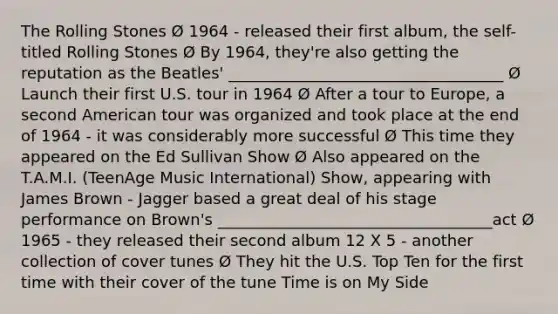 The Rolling Stones Ø 1964 - released their first album, the self-titled Rolling Stones Ø By 1964, they're also getting the reputation as the Beatles' ___________________________________ Ø Launch their first U.S. tour in 1964 Ø After a tour to Europe, a second American tour was organized and took place at the end of 1964 - it was considerably more successful Ø This time they appeared on the Ed Sullivan Show Ø Also appeared on the T.A.M.I. (TeenAge Music International) Show, appearing with James Brown - Jagger based a great deal of his stage performance on Brown's ___________________________________act Ø 1965 - they released their second album 12 X 5 - another collection of cover tunes Ø They hit the U.S. Top Ten for the first time with their cover of the tune Time is on My Side