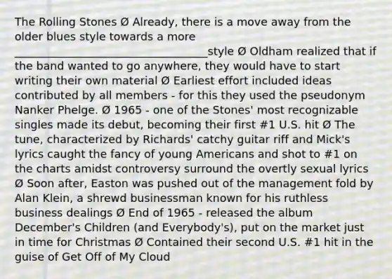 The Rolling Stones Ø Already, there is a move away from the older blues style towards a more ___________________________________style Ø Oldham realized that if the band wanted to go anywhere, they would have to start writing their own material Ø Earliest effort included ideas contributed by all members - for this they used the pseudonym Nanker Phelge. Ø 1965 - one of the Stones' most recognizable singles made its debut, becoming their first #1 U.S. hit Ø The tune, characterized by Richards' catchy guitar riff and Mick's lyrics caught the fancy of young Americans and shot to #1 on the charts amidst controversy surround the overtly sexual lyrics Ø Soon after, Easton was pushed out of the management fold by Alan Klein, a shrewd businessman known for his ruthless business dealings Ø End of 1965 - released the album December's Children (and Everybody's), put on the market just in time for Christmas Ø Contained their second U.S. #1 hit in the guise of Get Off of My Cloud