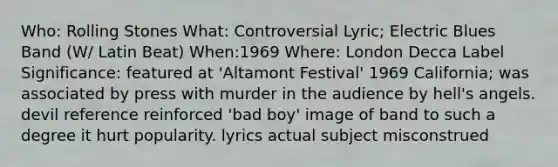 Who: Rolling Stones What: Controversial Lyric; Electric Blues Band (W/ Latin Beat) When:1969 Where: London Decca Label Significance: featured at 'Altamont Festival' 1969 California; was associated by press with murder in the audience by hell's angels. devil reference reinforced 'bad boy' image of band to such a degree it hurt popularity. lyrics actual subject misconstrued