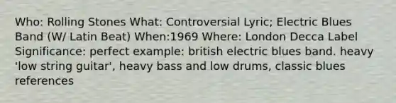 Who: Rolling Stones What: Controversial Lyric; Electric Blues Band (W/ Latin Beat) When:1969 Where: London Decca Label Significance: perfect example: british electric blues band. heavy 'low string guitar', heavy bass and low drums, classic blues references