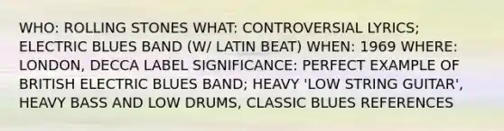 WHO: ROLLING STONES WHAT: CONTROVERSIAL LYRICS; ELECTRIC BLUES BAND (W/ LATIN BEAT) WHEN: 1969 WHERE: LONDON, DECCA LABEL SIGNIFICANCE: PERFECT EXAMPLE OF BRITISH ELECTRIC BLUES BAND; HEAVY 'LOW STRING GUITAR', HEAVY BASS AND LOW DRUMS, CLASSIC BLUES REFERENCES