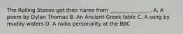 The Rolling Stones got their name from _______________ . A. A poem by Dylan Thomas B. An Ancient Greek fable C. A song by muddy waters D. A radio personality at the BBC
