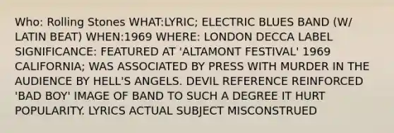 Who: Rolling Stones WHAT:LYRIC; ELECTRIC BLUES BAND (W/ LATIN BEAT) WHEN:1969 WHERE: LONDON DECCA LABEL SIGNIFICANCE: FEATURED AT 'ALTAMONT FESTIVAL' 1969 CALIFORNIA; WAS ASSOCIATED BY PRESS WITH MURDER IN THE AUDIENCE BY HELL'S ANGELS. DEVIL REFERENCE REINFORCED 'BAD BOY' IMAGE OF BAND TO SUCH A DEGREE IT HURT POPULARITY. LYRICS ACTUAL SUBJECT MISCONSTRUED