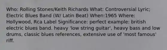 Who: Rolling Stones/Keith Richards What: Controversial Lyric; Electric Blues Band (W/ Latin Beat) When:1965 Where: Hollywood, Rca Label Significance: perfect example: british electric blues band. heavy 'low string guitar', heavy bass and low drums, classic blues references, extensive use of 'most famous' riff.