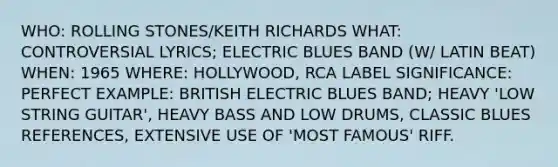 WHO: ROLLING STONES/KEITH RICHARDS WHAT: CONTROVERSIAL LYRICS; ELECTRIC BLUES BAND (W/ LATIN BEAT) WHEN: 1965 WHERE: HOLLYWOOD, RCA LABEL SIGNIFICANCE: PERFECT EXAMPLE: BRITISH ELECTRIC BLUES BAND; HEAVY 'LOW STRING GUITAR', HEAVY BASS AND LOW DRUMS, CLASSIC BLUES REFERENCES, EXTENSIVE USE OF 'MOST FAMOUS' RIFF.