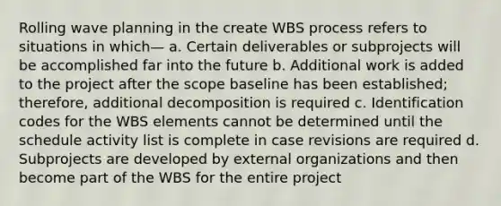 Rolling wave planning in the create WBS process refers to situations in which— a. Certain deliverables or subprojects will be accomplished far into the future b. Additional work is added to the project after the scope baseline has been established; therefore, additional decomposition is required c. Identification codes for the WBS elements cannot be determined until the schedule activity list is complete in case revisions are required d. Subprojects are developed by external organizations and then become part of the WBS for the entire project