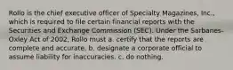 Rollo is the chief executive officer of Specialty Magazines, Inc., which is required to file certain financial reports with the Securities and Exchange Commission (SEC). Under the Sarbanes-Oxley Act of 2002, Rollo must a. certify that the reports are complete and accurate. b. designate a corporate official to assume liability for inaccuracies. c. do nothing.