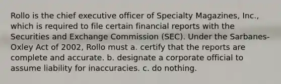 Rollo is the chief executive officer of Specialty Magazines, Inc., which is required to file certain financial reports with the Securities and Exchange Commission (SEC). Under the Sarbanes-Oxley Act of 2002, Rollo must a. certify that the reports are complete and accurate. b. designate a corporate official to assume liability for inaccuracies. c. do nothing.