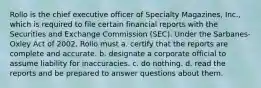 Rollo is the chief executive officer of Specialty Magazines, Inc., which is required to file certain financial reports with the Securities and Exchange Commission (SEC). Under the Sarbanes-Oxley Act of 2002, Rollo must a. certify that the reports are complete and accurate. b. designate a corporate official to assume liability for inaccuracies. c. do nothing. d. read the reports and be prepared to answer questions about them.