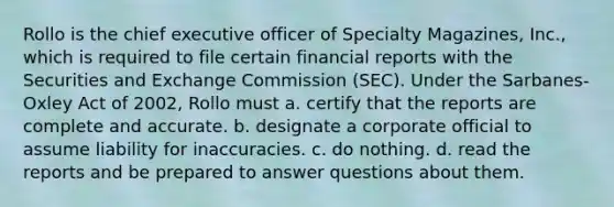 Rollo is the chief executive officer of Specialty Magazines, Inc., which is required to file certain financial reports with the Securities and Exchange Commission (SEC). Under the Sarbanes-Oxley Act of 2002, Rollo must a. certify that the reports are complete and accurate. b. designate a corporate official to assume liability for inaccuracies. c. do nothing. d. read the reports and be prepared to answer questions about them.