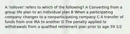 A 'rollover' refers to which of the following? A Converting from a group life plan to an individual plan B When a participating company changes to a nonparticipating company C A transfer of funds from one IRA to another D The penalty applied to withdrawals from a qualified retirement plan prior to age 59 1/2