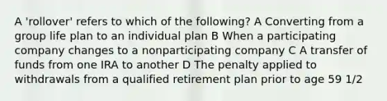 A 'rollover' refers to which of the following? A Converting from a group life plan to an individual plan B When a participating company changes to a nonparticipating company C A transfer of funds from one IRA to another D The penalty applied to withdrawals from a qualified retirement plan prior to age 59 1/2