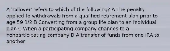 A 'rollover' refers to which of the following? A The penalty applied to withdrawals from a qualified retirement plan prior to age 59 1/2 B Converting from a group life plan to an individual plan C When a participating company changes to a nonparticipating company D A transfer of funds from one IRA to another