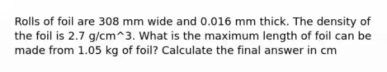 Rolls of foil are 308 mm wide and 0.016 mm thick. The density of the foil is 2.7 g/cm^3. What is the maximum length of foil can be made from 1.05 kg of foil? Calculate the final answer in cm