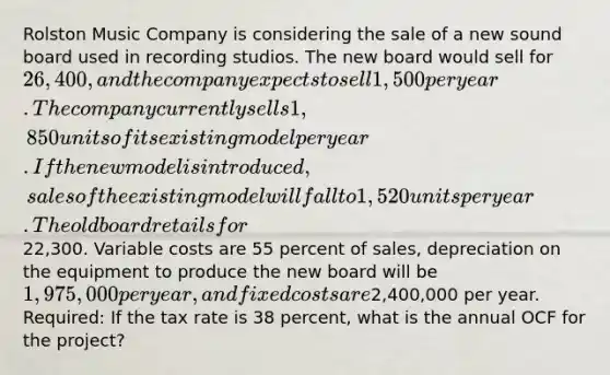 Rolston Music Company is considering the sale of a new sound board used in recording studios. The new board would sell for 26,400, and the company expects to sell 1,500 per year. The company currently sells 1,850 units of its existing model per year. If the new model is introduced, sales of the existing model will fall to 1,520 units per year. The old board retails for22,300. Variable costs are 55 percent of sales, depreciation on the equipment to produce the new board will be 1,975,000 per year, and fixed costs are2,400,000 per year. Required: If the tax rate is 38 percent, what is the annual OCF for the project?
