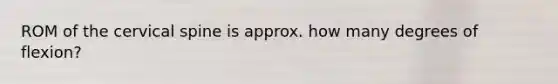 ROM of the cervical spine is approx. how many degrees of flexion?