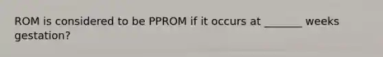 ROM is considered to be PPROM if it occurs at _______ weeks gestation?