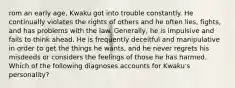 rom an early age, Kwaku got into trouble constantly. He continually violates the rights of others and he often lies, fights, and has problems with the law. Generally, he is impulsive and fails to think ahead. He is frequently deceitful and manipulative in order to get the things he wants, and he never regrets his misdeeds or considers the feelings of those he has harmed. Which of the following diagnoses accounts for Kwaku's personality?