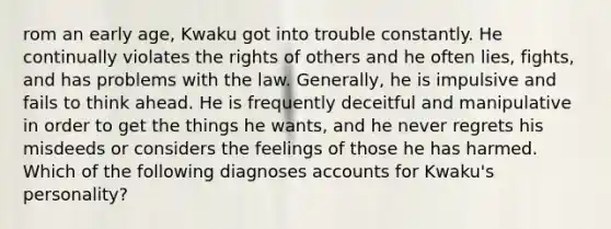 rom an early age, Kwaku got into trouble constantly. He continually violates the rights of others and he often lies, fights, and has problems with the law. Generally, he is impulsive and fails to think ahead. He is frequently deceitful and manipulative in order to get the things he wants, and he never regrets his misdeeds or considers the feelings of those he has harmed. Which of the following diagnoses accounts for Kwaku's personality?