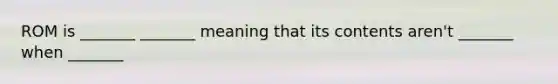 ROM is _______ _______ meaning that its contents aren't _______ when _______