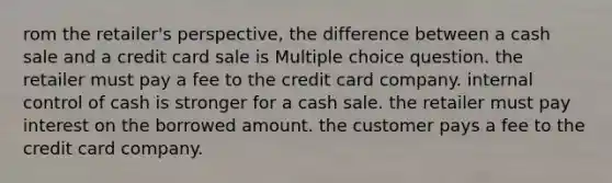 rom the retailer's perspective, the difference between a cash sale and a credit card sale is Multiple choice question. the retailer must pay a fee to the credit card company. <a href='https://www.questionai.com/knowledge/kjj42owoAP-internal-control' class='anchor-knowledge'>internal control</a> of cash is stronger for a cash sale. the retailer must pay interest on the borrowed amount. the customer pays a fee to the credit card company.