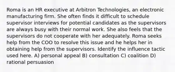 Roma is an HR executive at Arbitron Technologies, an electronic manufacturing firm. She often finds it difficult to schedule supervisor interviews for potential candidates as the supervisors are always busy with their normal work. She also feels that the supervisors do not cooperate with her adequately. Roma seeks help from the COO to resolve this issue and he helps her in obtaining help from the supervisors. Identify the influence tactic used here. A) personal appeal B) consultation C) coalition D) rational persuasion