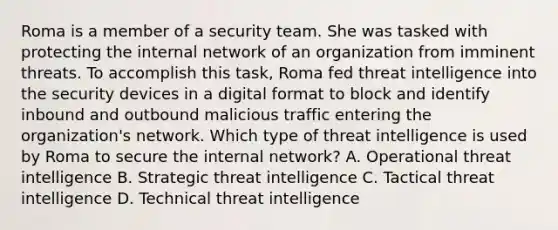 Roma is a member of a security team. She was tasked with protecting the internal network of an organization from imminent threats. To accomplish this task, Roma fed threat intelligence into the security devices in a digital format to block and identify inbound and outbound malicious traffic entering the organization's network. Which type of threat intelligence is used by Roma to secure the internal network? A. Operational threat intelligence B. Strategic threat intelligence C. Tactical threat intelligence D. Technical threat intelligence