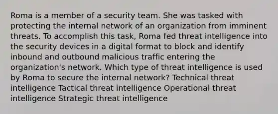 Roma is a member of a security team. She was tasked with protecting the internal network of an organization from imminent threats. To accomplish this task, Roma fed threat intelligence into the security devices in a digital format to block and identify inbound and outbound malicious traffic entering the organization's network. Which type of threat intelligence is used by Roma to secure the internal network? Technical threat intelligence Tactical threat intelligence Operational threat intelligence Strategic threat intelligence