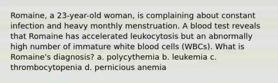 Romaine, a 23-year-old woman, is complaining about constant infection and heavy monthly menstruation. A blood test reveals that Romaine has accelerated leukocytosis but an abnormally high number of immature white blood cells (WBCs). What is Romaine's diagnosis? a. polycythemia b. leukemia c. thrombocytopenia d. pernicious anemia