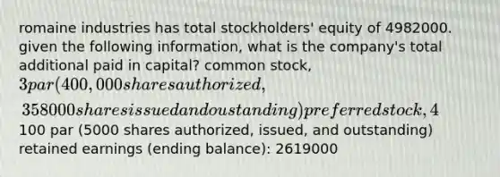 romaine industries has total stockholders' equity of 4982000. given the following information, what is the company's total additional paid in capital? common stock, 3 par (400,000 shares authorized, 358000 shares issued and oustanding) preferred stock, 4%,100 par (5000 shares authorized, issued, and outstanding) retained earnings (ending balance): 2619000