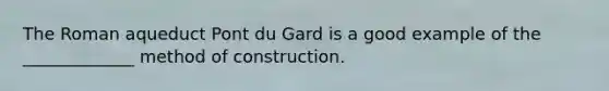 The Roman aqueduct Pont du Gard is a good example of the _____________ method of construction.