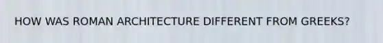 HOW WAS ROMAN ARCHITECTURE DIFFERENT FROM GREEKS?