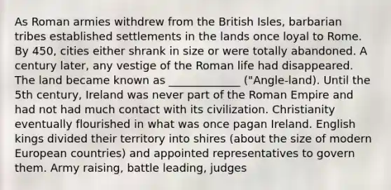 As Roman armies withdrew from the British Isles, barbarian tribes established settlements in the lands once loyal to Rome. By 450, cities either shrank in size or were totally abandoned. A century later, any vestige of the Roman life had disappeared. The land became known as _____________ ("Angle-land). Until the 5th century, Ireland was never part of the Roman Empire and had not had much contact with its civilization. Christianity eventually flourished in what was once pagan Ireland. English kings divided their territory into shires (about the size of modern European countries) and appointed representatives to govern them. Army raising, battle leading, judges