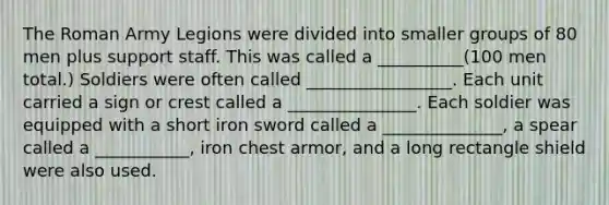 The Roman Army Legions were divided into smaller groups of 80 men plus support staff. This was called a __________(100 men total.) Soldiers were often called _________________. Each unit carried a sign or crest called a _______________. Each soldier was equipped with a short iron sword called a ______________, a spear called a ___________, iron chest armor, and a long rectangle shield were also used.